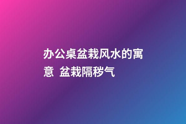 办公桌盆栽风水的寓意  盆栽隔秽气